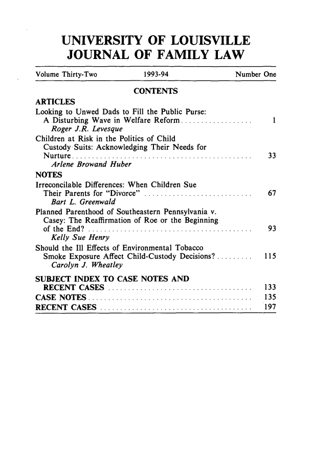 handle is hein.journals/branlaj32 and id is 1 raw text is: UNIVERSITY OF LOUISVILLE
JOURNAL OF FAMILY LAW
Volume Thirty-Two           1993-94                 Number One
CONTENTS
ARTICLES
Looking to Unwed Dads to Fill the Public Purse:
A Disturbing Wave in Welfare Reform ..................     1
Roger J.R. Levesque
Children at Risk in the Politics of Child
Custody-Suits: Acknowledging Their Needs for
N u rtu re  . . .. ... . .. .. .. .. .. . . . .. . .. .. . ... . .. . ... . .. . . .  3 3
Arlene Browand Huber
NOTES
Irreconcilable Differences: When Children Sue
Their  Parents  for  Divorce .  ..........................  67
Bart L. Greenwald
Planned Parenthood of Southeastern Pennsylvania v.
Casey: The Reaffirmation of Roe or the Beginning
of  the  E nd ?  .........................................  93
Kelly Sue Henry
Should the Ill Effects of Environmental Tobacco
Smoke Exposure Affect Child-Custody Decisions9 .........  115
Carolyn J. Wheatley
SUBJECT INDEX TO CASE NOTES AND
RECENT   CASES   ....................................    133
CA SE  N O T ES  .........................................  135
RECENT   CASES   .....................................     197



