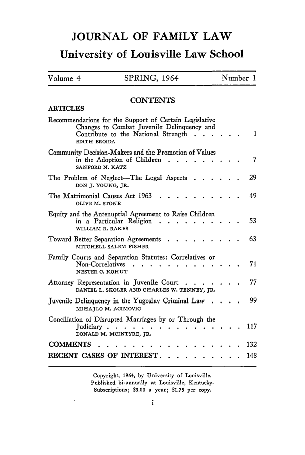 handle is hein.journals/branlaj4 and id is 1 raw text is: JOURNAL OF FAMILY LAW
University of Louisville Law School
Volume 4               SPRING, 1964                Number 1
CONTENTS
ARTICLES
Recommendations for the Support of Certain Legislative
Changes to Combat Juvenile Delinquency and
Contribute to the National Strength  ......
EDITH BROIDA
Community Decision-Makers and the Promotion of Values
in the Adoption of Children .. ...........         7
SANFORD N. KATZ
The Problem of Neglect-The Legal Aspects ....... ..        29
DON J. YOUNG, JR.
The Matrimonial Causes Act 1963 ...     ..........         49
OLIVE M. STONE
Equity and the Antenuptial Agreement to Raise Children
in a Particular Religion ...   ..........         53
WILLIAM R. RAKES
Toward Better Separation Agreements ..  ......... ..       63
MITCHELL SALEM FISHER
Family Courts and Separation Statutes: Correlatives or
Non-Correlatives ....    .............           71
NESTER C. KOHUT
Attorney Representation in Juvenile Court . ....... .     77
DANIEL L. SKOLER AND CHARLES W. TENNEY, JR.
Juvenile Delinquency in the Yugoslav Criminal Law  . . . .  99
MIHAJLO M. ACIMOVIC
Conciliation of Disrupted Marriages by or Through the
Judiciary ......     ................          117
DONALD M. MCINTYRE, JR.
COMMENTS .......            ................. ..132
RECENT CASES OF INTEREST ...            .......... ..148
Copyright, 1964, by University of Louisville.
Published bi-annually at Louisville, Kentucky.
Subscriptions; $3.00 a year; $1.75 per copy.


