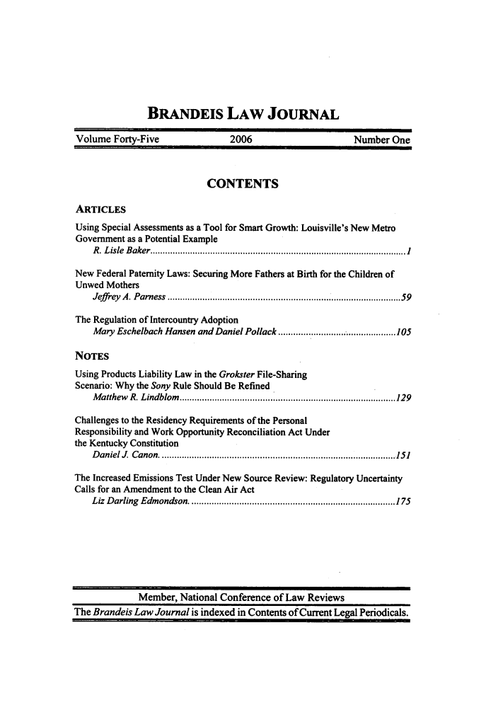 handle is hein.journals/branlaj45 and id is 1 raw text is: BRANDEIS LAW JOURNAL
Volume Forty-Five                  2006                         Number One
CONTENTS
ARTICLES
Using Special Assessments as a Tool for Smart Growth: Louisville's New Metro
Government as a Potential Example
R . L isle  B aker ...................................................................................................... 1
New Federal Paternity Laws: Securing More Fathers at Birth for the Children of
Unwed Mothers
Jeffr-ey  A. Parness  ........................................................................................  59
The Regulation of Intercountry Adoption
Mary Eschelbach Hansen and Daniel Pollack ..................... 105
NOTES
Using Products Liability Law in the Grokster File-Sharing
Scenario: Why the Sony Rule Should Be Refined
M atthew   R. Lindblom   ..................................................................................... 129
Challenges to the Residency Requirements of the Personal
Responsibility and Work Opportunity Reconciliation Act Under
the Kentucky Constitution
D aniel  .  Canon  .............................................................................................. 151
The Increased Emissions Test Under New Source Review: Regulatory Uncertainty
Calls for an Amendment to the Clean Air Act
Liz  D arling  Edm ondson .................................................................................. 175

Member, National Conference of Law Reviews
The Brandeis Law Journal is indexed in Contents of Current Legal Periodicals.


