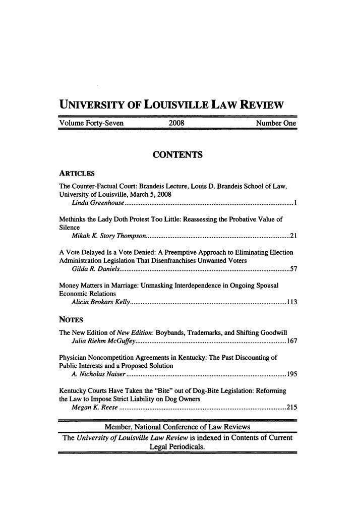 handle is hein.journals/branlaj47 and id is 1 raw text is: UNIVERSITY OF LOUISVILLE LAW REVIEW
Volume Forty-Seven                  2008                        Number One
CONTENTS
ARTICLES
The Counter-Factual Court: Brandeis Lecture, Louis D. Brandeis School of Law,
University of Louisville, March 5, 2008
Linda  G reenhouse ............................................................................................... 1
Methinks the Lady Doth Protest Too Little: Reassessing the Probative Value of
Silence
M ikah  K. Story  Thompson ............................................................................  21
A Vote Delayed Is a Vote Denied: A Preemptive Approach to Eliminating Election
Administration Legislation That Disenfranchises Unwanted Voters
G ilda  R. D aniels ............................................................................................ 57
Money Matters in Marriage: Unmasking Interdependence in Ongoing Spousal
Economic Relations
A licia  B rokars  K elly ........................................................................................ 113
NOTES
The New Edition of New Edition: Boybands, Trademarks, and Shifting Goodwill
Julia  Riehm  M cGuffey  .................................................................................... 167
Physician Noncompetition Agreements in Kentucky: The Past Discounting of
Public Interests and a Proposed Solution
A . N icholas  N aiser .......................................................................................... 195
Kentucky Courts Have Taken the Bite out of Dog-Bite Legislation: Reforming
the Law to Impose Strict Liability on Dog Owners
M egan  K. R eese  .............................................................................................. 215
Member, National Conference of Law Reviews
The University of Louisville Law Review is indexed in Contents of Current
Legal Periodicals.


