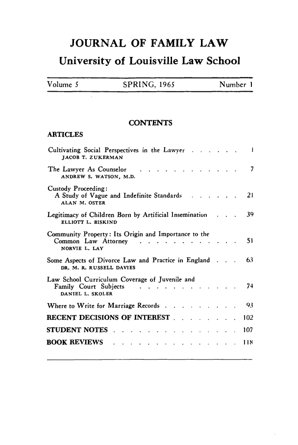 handle is hein.journals/branlaj5 and id is 1 raw text is: JOURNAL OF FAMILY LAW
University of Louisville Law School
Volume 5    SPRING, 1965    Number 1

CONTENTS

ARTICLES

Cultivating Social Perspectives in the Lawyer . . .
JACOB T. ZUKERMAN
The Lawyer As Counselor     .........
ANDREW S. WATSON, M.D.
Custody Proceeding:
A Study of Vague and Indefinite Standards .
ALAN M. OSTER
Legitimacy of Children Born by Artificial Insemination
ELLIOTT L. BISKIND
Community Property: Its Origin and Importance to the
Common Law     Attorney   .........
NORVIE L. LAY
Some Aspects of Divorce Law and Practice in England
DR. M. R. RUSSELL DAVIES
Law School Curriculum Coverage of Juvenile and
Family Court Subjects     .........
DANIEL L. SKOLER
Where to Write for Marriage Records ..  ......
RECENT DECISIONS OF INTEREST .....
STUDENT NOTES .....                ......

.  1   51

.   .    .     74

.   .   .   102
.   .   .   107

BOOK REVIEWS ....   ...............

      .       .             l

. 118


