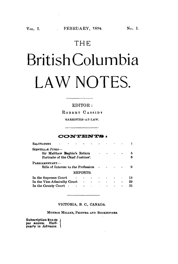 handle is hein.journals/bricolno1 and id is 1 raw text is: FEB R)ARY, 1.894.

THE
British Columbia
LAW NOTES.
EDITOR:
ROBERT CASSIDY
BARRISTER-Ar-LAW.

CFONTEDNTS a

SATATOR
SalwTILLac Junls-
Sir Matthew Begbie's Return
Portraits of the Chief Justices'.
PARLIAMENTARY-
Bills of Interest to the Profession
REPORTS.
In the Supreme Court        -     -
In the Vice-Admiralty Court       -
In the County Court -

I

5
8

- - - 9
-    -       13
-    -   -    29
-    -   -    31

VICTORIA, B. C., CANADA.
MUNBOE MILLER, PRINTER AND BOOKBIN DER
Subscription pxo.oo
per annum. Half-
yearly in Advance.

Vol. I.

No. 1.


