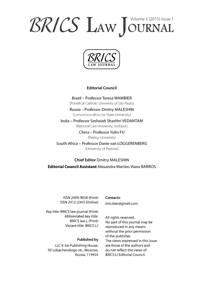 handle is hein.journals/brics2 and id is 1 raw text is: 



                                            Volume  11 (2015) Issue 1

                              -AW1OURNAL







                     LAW   JOURNAL




                     Editorial Council

             Brazil - Professor Teresa WAMBIER
             (Pontifical Catholic University of Sco Paulo)
             Russia - Professor Dmitry MALESHIN
             (Lomonosov Moscow State University)
       India - Professor Seshaiah Shasthri VEDANTAM
               (National Law University, Jodhpur)
                 China - Professor Yulin FU
                     (Peking University)
     South Africa - Professor Danie van LOGGERENBERG
                    (University of Pretoria)


              Chief Editor Dmitry MALESHIN
Editorial Council Assistant Alexandra Martins Viana BARROS


         ISSN 2409-9058 (Print)
       ISSN 2412-2343 (Online)

Key title: BRICS law journal (Print)
          Abbreviated key title:
             BRICS lawj. (Print)
          Variant title: BRICS LJ


                Published by
     LLCV. EM Publishing House,
 92 Lobachevskogo str., Moscow,
               Russia, 119454


Contacts:
bricslaw@gmail.com


All rights reserved.
No part of this journal may be
reproduced in any means
without the prior permission
of the publisher.
The views expressed in this issue
are those of the authors and
do not reflect the views of
BRICSLJ Editorial Council.


