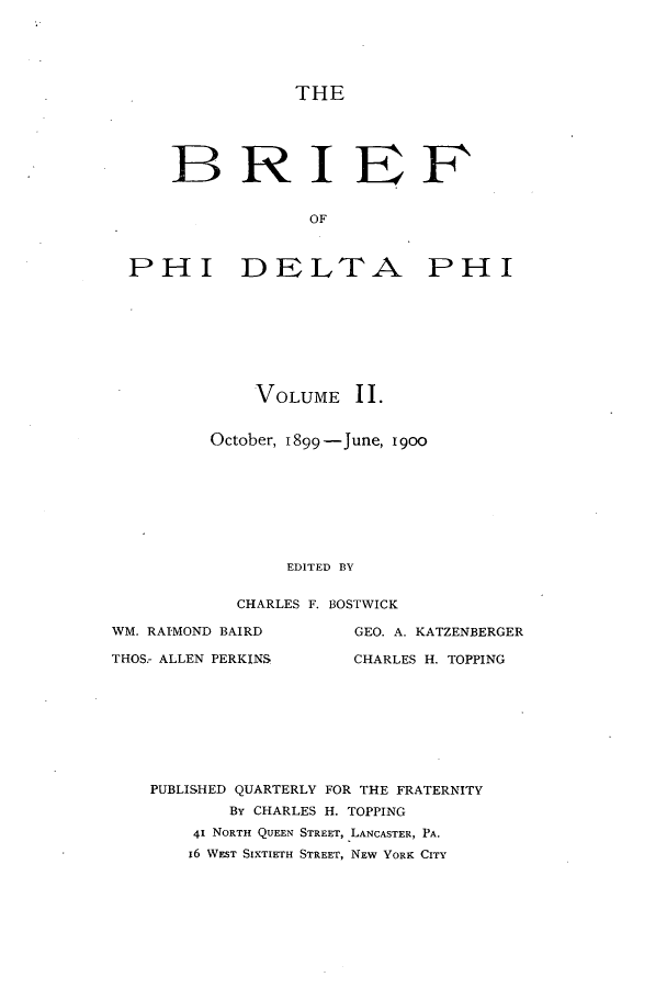 handle is hein.journals/briephid2 and id is 1 raw text is: THE

BRI EF
OF
IPHI DELTFA PHI

VOLUME 11.
October, 1899-June, 19oo
EDITED BY
CHARLES F. BOSTWICK

WM. RAIMOND BAIRD
THOS.- ALLEN PERKINS

GEO. A. KATZENBERGER
CHARLES H. TOPPING

PUBLISHED QUARTERLY FOR THE FRATERNITY
BY CHARLES H. TOPPING
41 NORTH QUEEN STREET, LANCASTER, PA.
16 WEST SIXTIETH STREET, NEW YORK CITY


