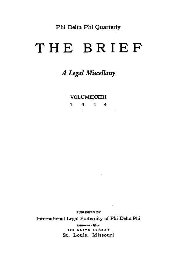handle is hein.journals/briephid23 and id is 1 raw text is: Phi Delta Phi Quarterly

THE

BRIEF

A Legal Miscellany
VOLUME)(XIII
1    9    2   4
PUBLISHED BY
International Legal Fraternity of Phi Delta Phi
Editorial Office
408 OLIVE STREET
St. Louis, Missouri


