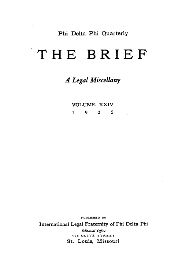 handle is hein.journals/briephid24 and id is 1 raw text is: Phi Delta Phi Quarterly

THE

BRIEF

A Legal Miscellany

VOLUME
1  9

PUBLISHED BY
International Legal Fraternity of Phi Delta Phi
Editorial Office
40.8 OLIVE STREET
St. Louis, Missouri

XXIV
2   5


