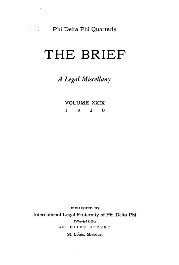 handle is hein.journals/briephid29 and id is 1 raw text is: Phi Delta Phi Quarterly

THE BRIEF
A Legal Miscellany
VOLUME XXIX
1    9   3    0
PUBLISHED BY
International Legal Fraternity of Phi Delta Phi.
Editorial Office
408 OLIVE STREET
St. Louis, Missouri


