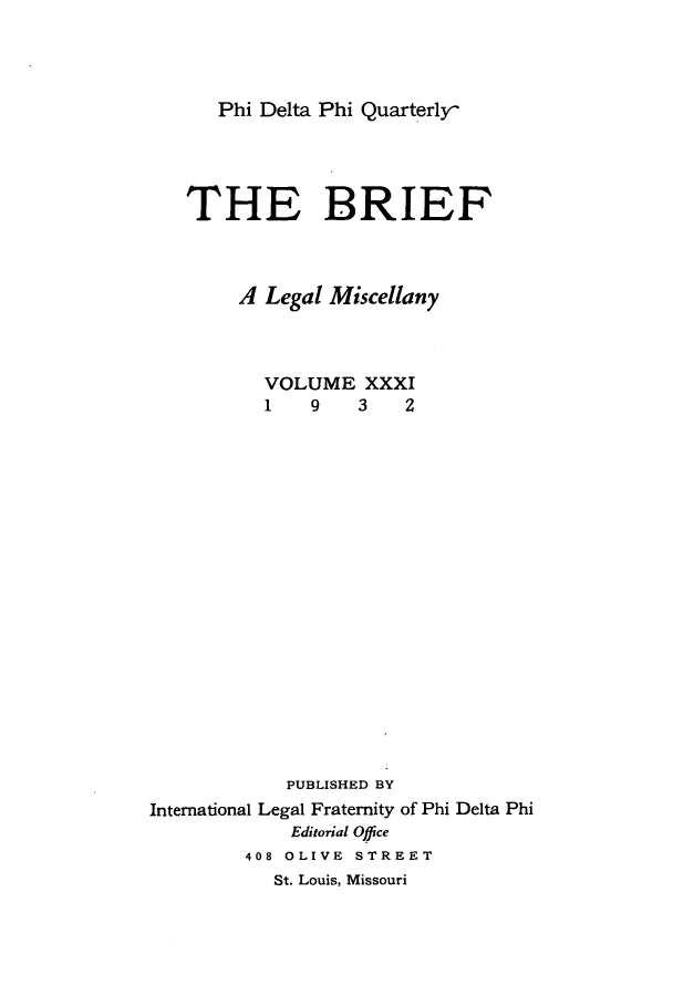 handle is hein.journals/briephid31 and id is 1 raw text is: Phi Delta Phi Quarterly

THE BRIEF
A Legal Miscellany
VOLUME XXXI
1    9   3    2
PUBLISHED BY
International Legal Fraternity of Phi Delta Phi
Editorial Office
408 OLIVE STREET
St. Louis, Missouri


