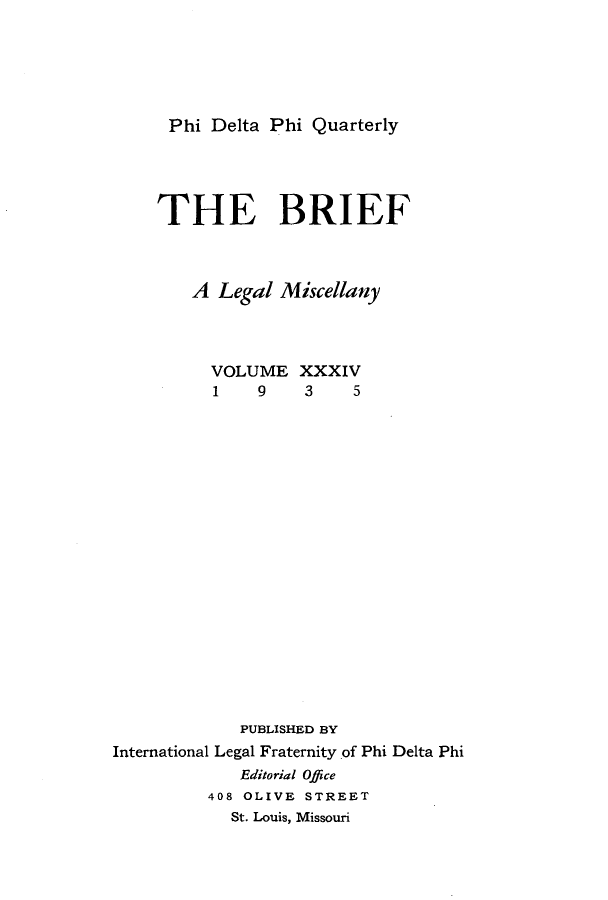handle is hein.journals/briephid34 and id is 1 raw text is: Phi Delta Phi Quarterly

THE BRIEF
A Legal Miscellany
VOLUME XXXIV
1    9    3    5
PUBLISHED BY
International Legal Fraternity of Phi Delta Phi
Editorial Office
408 OLIVE STREET
St. Louis, Missouri


