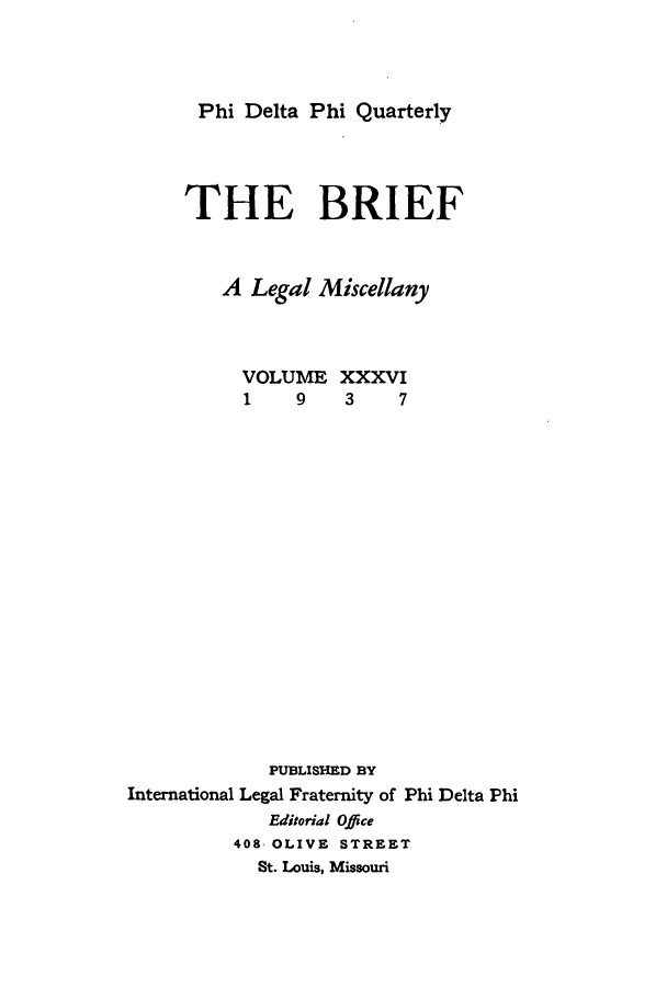 handle is hein.journals/briephid36 and id is 1 raw text is: Phi Delta Phi Quarterly

THE BRIEF
A Legal Miscellany

VOLUME
1   9

PUBLISHED BY
International Legal Fraternity of Phi Delta Phi
Editorial Office
408 OLIVE STREET
St. Louis, Missouri

XXXVI
3    7


