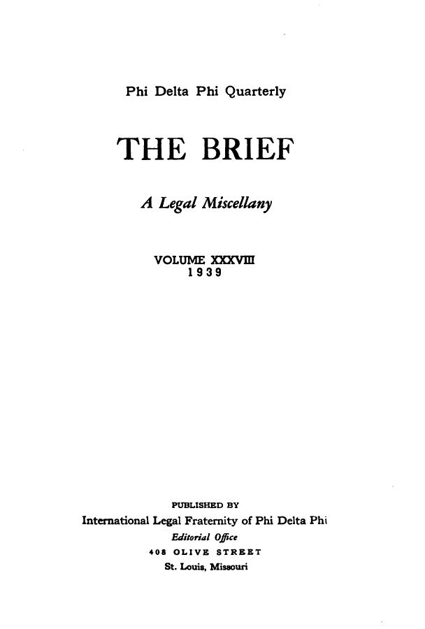 handle is hein.journals/briephid38 and id is 1 raw text is: Phi Delta Phi Quarterly

THE BRIEF
A Legal Miscellany
VOLUME XXXVI
1939
PUBLISHED BY
International Legal Fraternity of Phi Delta Phi
Editorial Office
408 OLIVE STREET
St. Louis, Missouri


