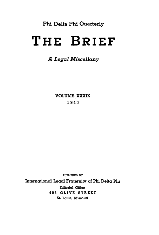 handle is hein.journals/briephid39 and id is 1 raw text is: Phi Delta Phi Quarterly

THE BRIEF
A Legal Miscellany
VOLUME XXXIX
1940
PUBLISHED BY
International Legal Fraternity of Phi Delta Phi
Editoricl Office
408 OLIVE STREET
St. Louis, Missouri


