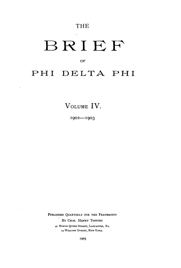 handle is hein.journals/briephid4 and id is 1 raw text is: THE

BRIEF
OF
PHI DELTA PHI

VOLUME IV.
1902-1903
PUBLISHED QUARTERLY FOR THE FRATERNITY
BY CHAS. HENRY TOPPING
41 NORTH QUEEN STREET, LANCASTER, PA.
15 WILLIAM STREET, NEW YORK.

1903


