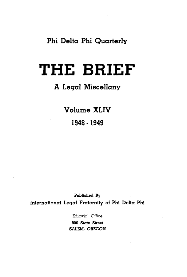 handle is hein.journals/briephid44 and id is 1 raw text is: Phi Delta Phi Quarterly

THE BRIEF
A Legal Miscellany
Volume XLIV
1948 - 1949
Published By
International Legal Fraternity of Phi Delta Phi
Editorial Office
900 State Street
SALEM, OREGON


