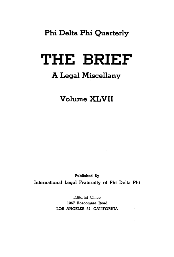 handle is hein.journals/briephid47 and id is 1 raw text is: Phi Delta Phi Quarterly
THE BRIEF
A Legal Miscellany
Volume XLVII
Published By
International Legal Fraternity of Phi Delta Phi
Editorial Office
1357 Roscomare Road
LOS ANGELES 24, CALIFORNIA


