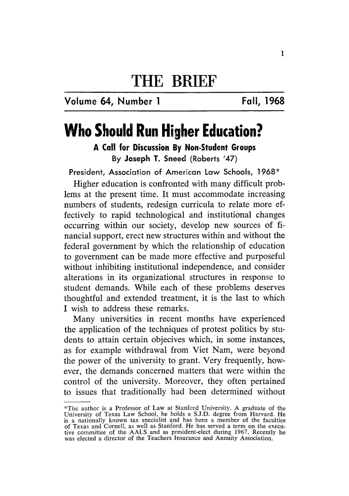 handle is hein.journals/briephid64 and id is 1 raw text is: 'I

THE BRIEF
Volume 64, Number 1                             Fall, 1968
Who Should Run Higher Education?
A Call for Discussion By Non-Student Groups
By Joseph T. Sneed (Roberts '47)
President, Association of American Law Schools, 1968*
Higher education is confronted with many difficult prob-
lems at the present time. It must accommodate increasing
numbers of students, redesign curricula to relate more ef-
fectively to rapid technological and institutional changes
occurring within our society, develop new sources of fi-
nancial support, erect new structures within and without the
federal government by which the relationship of education
to government can be made more effective and purposeful
without inhibiting institutional independence, and consider
alterations in its organizational structures in response to
student demands. While each of these problems deserves
thoughtful and extended treatment, it is the last to which
I wish to address these remarks.
Many universities in recent months have experienced
the application of the techniques of protest politics by stu-
dents to attain certain objecives which, in some instances,
as for example withdrawal from Viet Nam, were beyond
the power of the university to grant. Very frequently, how-
ever, the demands concerned matters that were within the
control of the university. Moreover, they often pertained
to issues that traditionally had been determined without
*Thc author is a Professor of Law at Stanford University. A graduate of the
University of Texas Law School, he holds a S.J.D. degree from Harvard. He
is a nationally known tax specialist and has been a member of the faculties
of Texas and Cornell, as well as Stanford. He has served a term on the execu-
tive committee of the AALS and as president-elect during 1967. Recently he
was elected a director of the Teachers Insurance and Annuity Association.


