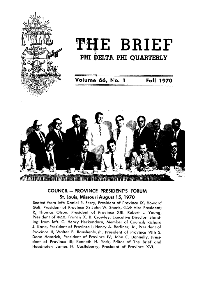 handle is hein.journals/briephid66 and id is 1 raw text is: TIjE BRIEF
PHI DELTA PHI QUARTERLY
Volume 66, No. 1  Fall 1970

COUNCIL - PROVINCE PRESIDENT'S FORUM
St. Louis, Missouri August 15, 1970
Seated from left: Daniel R. Ferry, President of Province IX; Howard
Gelt, President of Province X; John W. Shenk, DA< Vice President;
R. Thomas Olson, President of Province XIII; Robert L. Young,
President of WA4; Francis X. K. Crowley, Executive Director. Stand-
ing from left: C. Henry Heckendorn, Member of Council; Richard
J. Kane, President of Province I; Henry A. Berliner, Jr., President of
Province 11; Walter B. Raushenbush, President of Province VIII; S.
Dean Hamrick, President of Province IV; John C. Donnelly, Presi-
dent of Province Ill; Kenneth H. York, Editor of The Brief and
Headnoter; James N. Castleberry, President of Province XVI.


