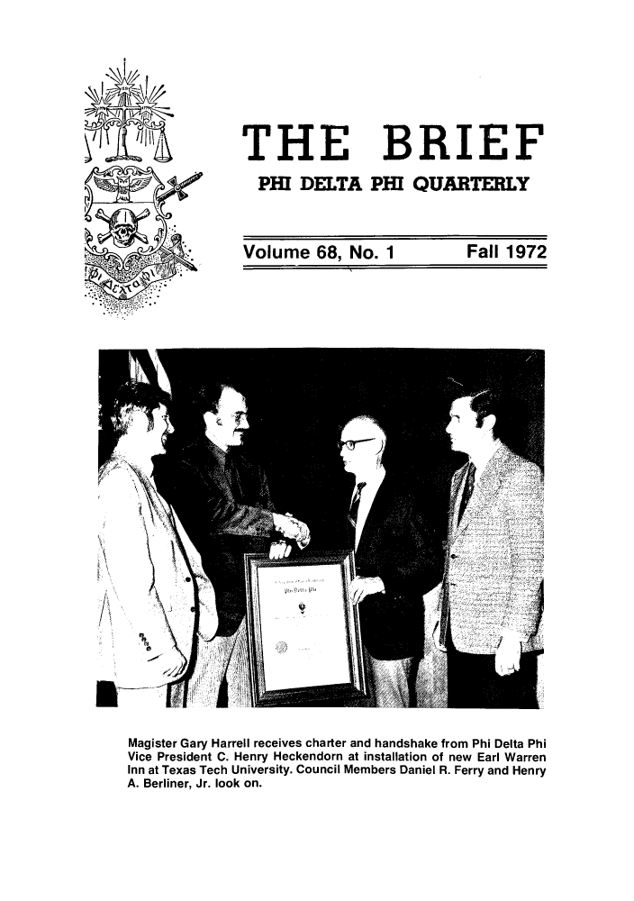 handle is hein.journals/briephid68 and id is 1 raw text is: THE BRIEF
PHI DELTA PHI QUARTERLY
Volume 68, No. 1  Fall 1972

Magister Gary Harrell receives charter and handshake from Phi Delta Phi
Vice President C. Henry Heckendorn at installation of new Earl Warren
Inn at Texas Tech University. Council Members Daniel R. Ferry and Henry
A. Berliner, Jr. look on.


