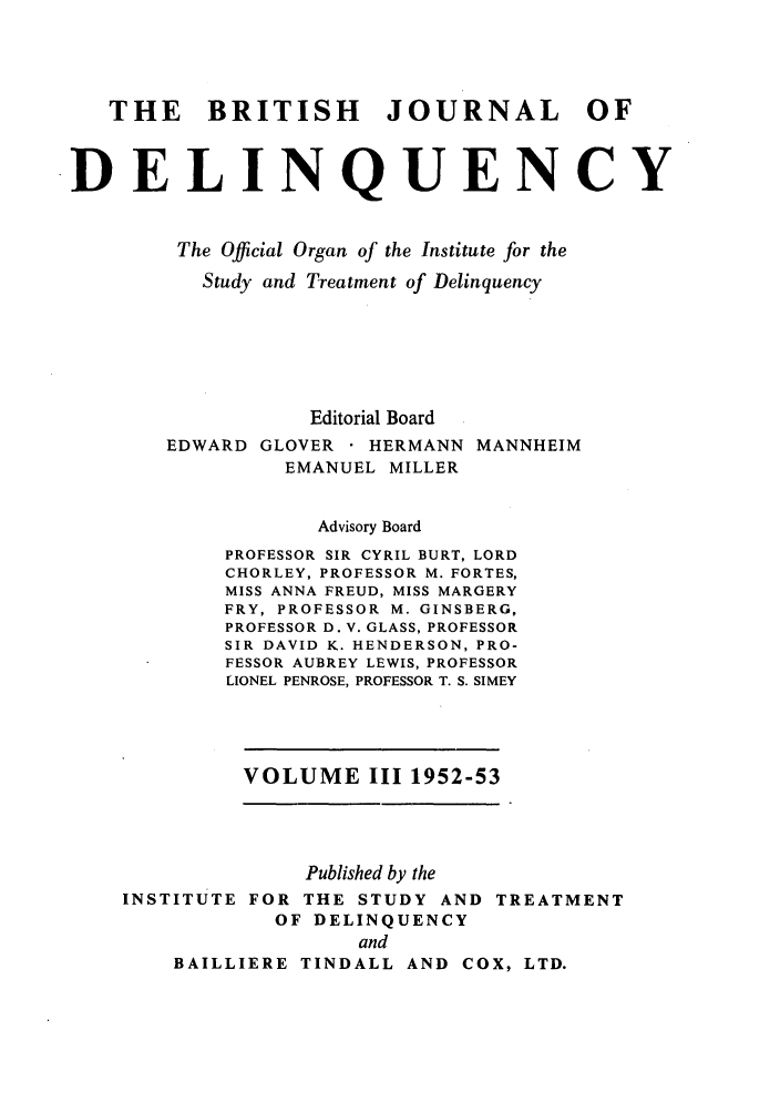 handle is hein.journals/brijode3 and id is 1 raw text is: THE BRITISH JOURNAL OF
DELINQUENCY
The Official Organ of the Institute for the
Study and Treatment of Delinquency
Editorial Board
EDWARD GLOVER     HERMANN MANNHEIM
EMANUEL MILLER
Advisory Board
PROFESSOR SIR CYRIL BURT, LORD
CHORLEY, PROFESSOR M. FORTES,
MISS ANNA FREUD, MISS MARGERY
FRY, PROFESSOR M. GINSBERG,
PROFESSOR D. V. GLASS, PROFESSOR
SIR DAVID K. HENDERSON, PRO-
FESSOR AUBREY LEWIS, PROFESSOR
LIONEL PENROSE, PROFESSOR T. S. SIMEY

VOLUME III 1952-53

Published by the
INSTITUTE FOR THE STUDY AND TREATMENT
OF DELINQUENCY
and
BAILLIERE TINDALL AND COX, LTD.


