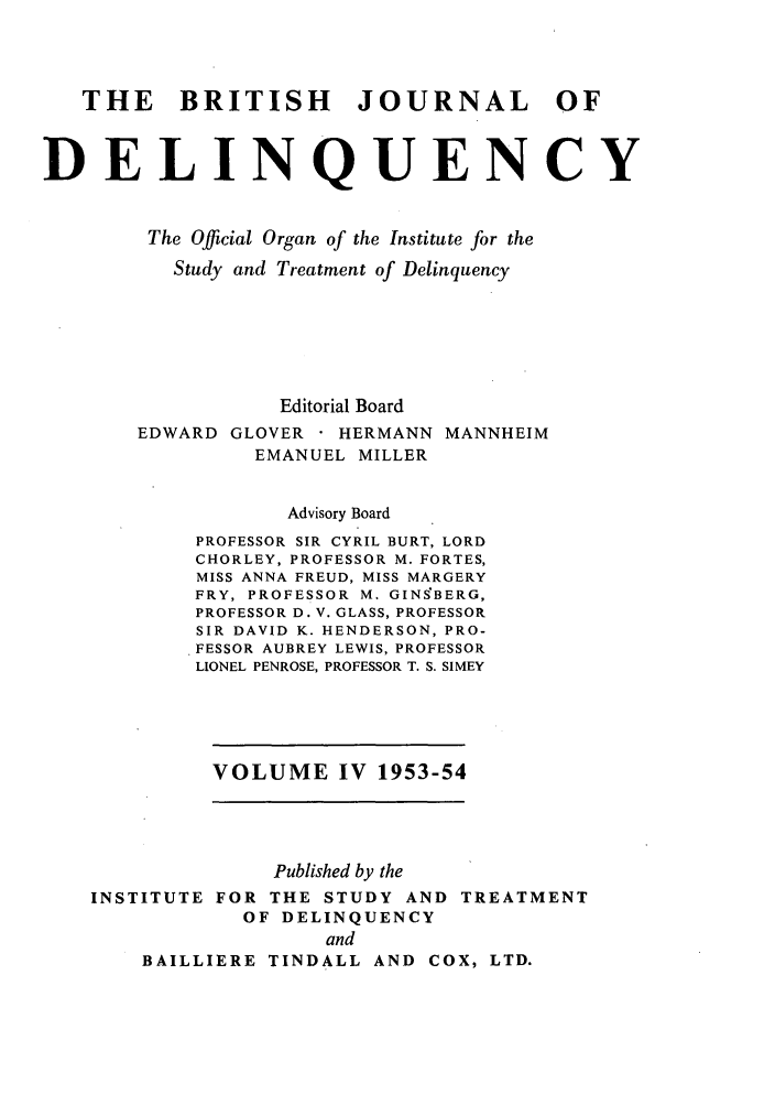 handle is hein.journals/brijode4 and id is 1 raw text is: THE BRITISH JOURNAL OF
DELINQUENCY
The Official Organ of the Institute for the
Study and Treatment of Delinquency
Editorial Board
EDWARD GLOVER    HERMANN MANNHEIM
EMANUEL MILLER
Advisory Board
PROFESSOR SIR CYRIL BURT, LORD
CHORLEY, PROFESSOR M. FORTES,
MISS ANNA FREUD, MISS MARGERY
FRY, PROFESSOR M. GINSBERG,
PROFESSOR D. V. GLASS, PROFESSOR
SIR DAVID K. HENDERSON, PRO-
FESSOR AUBREY LEWIS, PROFESSOR
LIONEL PENROSE, PROFESSOR T. S. SIMEY
VOLUME IV 1953-54
Published by the
INSTITUTE FOR THE STUDY AND TREATMENT
OF DELINQUENCY
and
BAILLIERE TINDALL AND COX, LTD.



