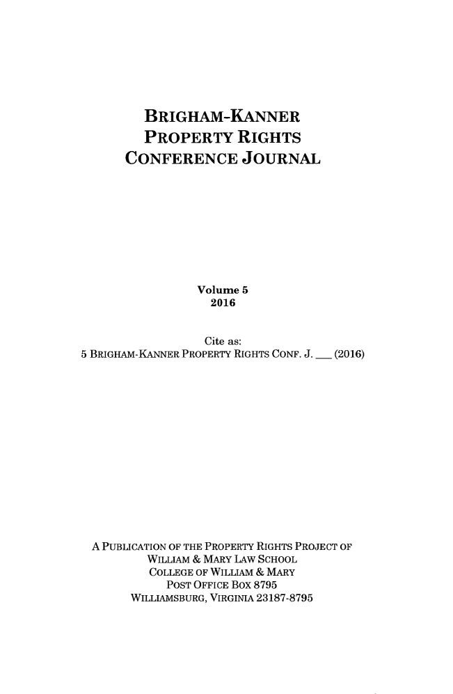 handle is hein.journals/brikanproco5 and id is 1 raw text is: 








         BRIGHAM-KANNER

         PROPERTY RIGHTS
      CONFERENCE JOURNAL










                Volume 5
                  2016


                  Cite as:
5 BRIGHAM-KANNER PROPERTY RIGHTS CONF. J. - (2016)















A  PUBLICATION OF THE PROPERTY RIGHTS PROJECT OF
         WILLIAM & MARY LAw SCHOOL
         COLLEGE OF WILLIAM & MARY
            POST OFFICE Box 8795
       WILLIAMSBURG, VIRGINIA 23187-8795


