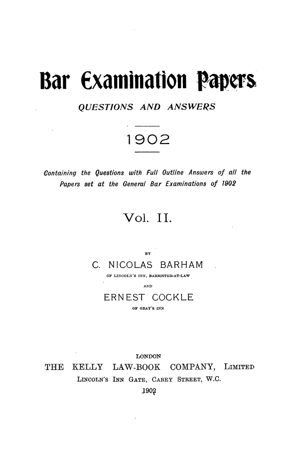 handle is hein.journals/brinatpap2 and id is 1 raw text is: Bar Examinalion Pa rs
QUESTIONS AND ANSWERS
1902
Containing the Questions with Full Outline Answers of all the
Papers set at the General Bar Examinations of 1902
Vol. II.
BY
C. NICOLAS       BARHAM
OF LINCOLN'S INN, BARRISTER-AT-LAW
AND
ERNEST COCKLE
OF GRAY'S INN
LONDON
THE    KELLY     LAW-BOOK       COMPANY, LIMITED
LncoLN's INN GATE, CAREY STREET, W.C.
J9o?


