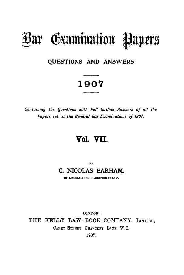 handle is hein.journals/brinatpap7 and id is 1 raw text is: , a                Vnanto                            ptrs
QUESTIONS AND ANSWERS
1907
Containing the Questions with Full Outline Answers of all the
Papers set at the General Bar Examinations of 1907.
Vol. VII.
BY
C. NICOLAS BARHAM,
OF LINCOLN'S INN, BARRISTER-AT-LAW.

LONDON:
THE KELLY LAW-BOOK COMPANY, LIMITED,
CAREY STREET, CHANCERY LANE, W.C.
1907.


