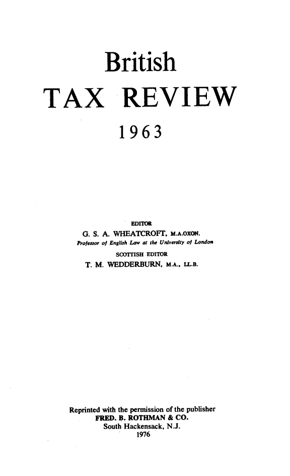 handle is hein.journals/britaxrv1963 and id is 1 raw text is: 






British


TAX


REVIEW


           1963










             EDITOR
   G. S. A. WHEATCROFT. M.A.OXOx.
   Professor of English Law at the University of London
          SCOTITISH EDITOR
   T. M. WEDDERBURN. M.A.. IL.B.

















Reprinted with the permission of the publisher
      FRED. B. ROTHMAN & CO.
      South Hackensack, N.J.
               1976


