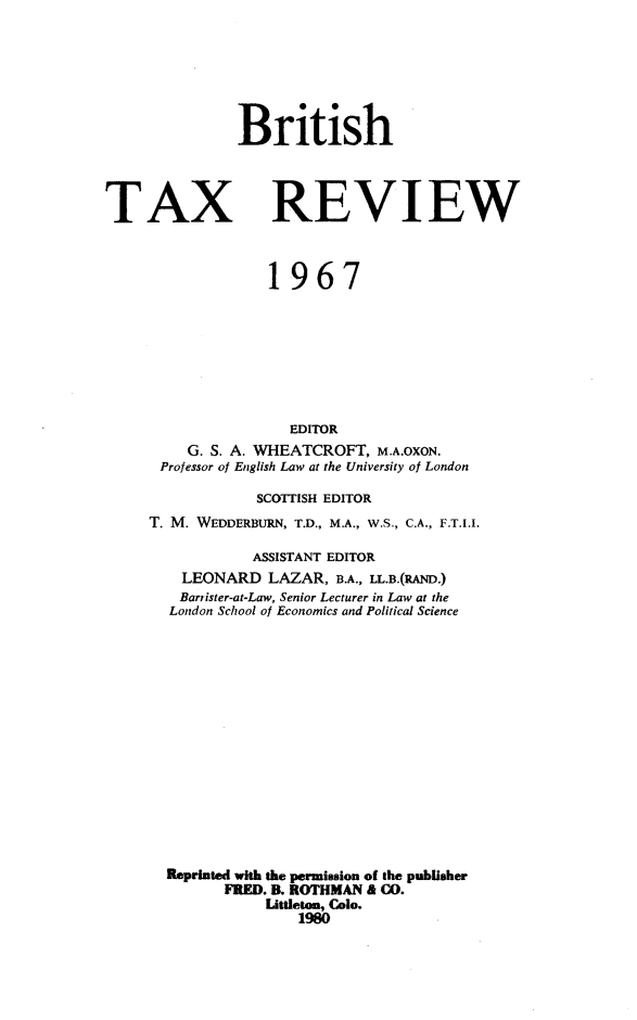 handle is hein.journals/britaxrv1967 and id is 1 raw text is: 






British


TAX


REVIEW


              1967








                EDITOR
    G. S. A. WHEATCROFT,  M.A.OXON.
 Professor of English Law at the University of London

            SCOTTISH EDITOR
T. M. WEDDERBURN, T.D., M.A., W.S., C.A., F.T.I.I.

            ASSISTANT EDITOR
    LEONARD   LAZAR, B.A., LL.B.(RAND.)
    Barrister-at-Law, Senior Lecturer in Law at the
  London School of Economics and Political Science















  Reprinted with the permission of the publisher
         FRED. B. ROTHMAN & CO.
             Littleton, Cole.
                 1980


