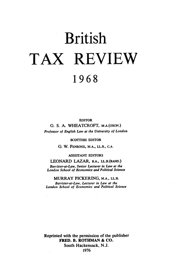 handle is hein.journals/britaxrv1968 and id is 1 raw text is: 







                British




TAX REVIEW



                   1968








                      EDITOR
         G. S. A. WHEATCROFT,   M.A.(OXON.)
      Professor of English Law at the University of London

                  SCOTTISH EDITOR
             G. W. PENROSE, M.A., LL.B., C.A.

                 ASSISTANT EDITORS
         LEONARD LAZAR, B.A.,  LL.B.(RAND.)
         Bartister-at-Law, Senior Lecturer in Law at the
         London School of Economics and Political Science

           MURRAY   PICKERING,  M.A., LL.B.
           Barrister-at-Law, Lecturer in Law at the
       London School of Economics and Political Science










       Reprinted with the permission of the publisher
             FRED. B. ROTHMAN   & CO.
               South Hackensack, N.J.
                        1976


