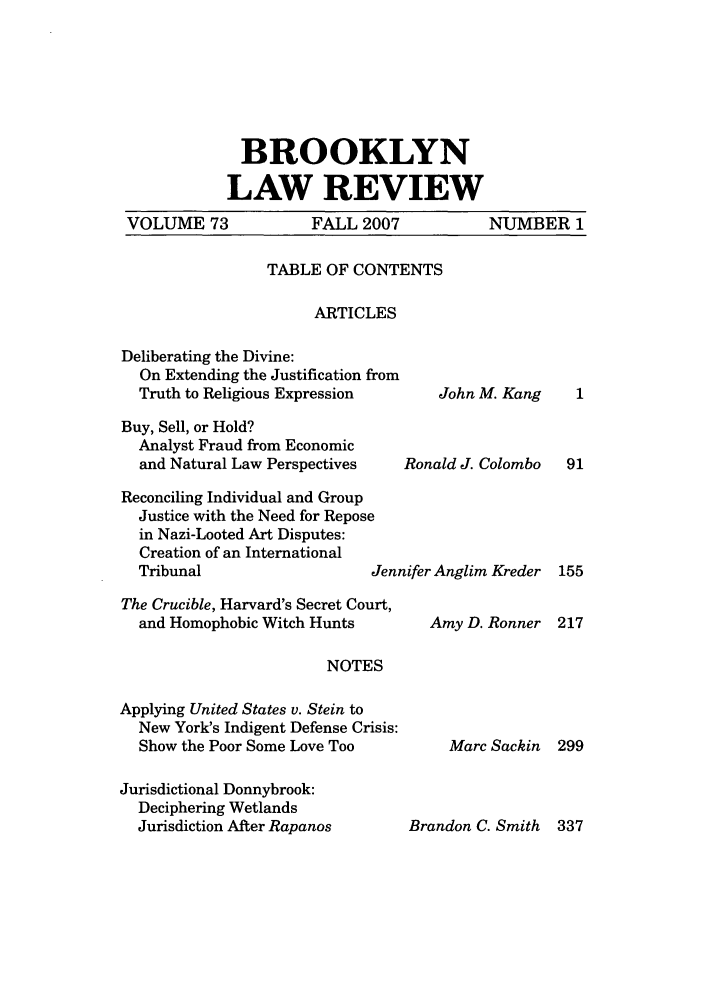 handle is hein.journals/brklr73 and id is 1 raw text is: BROOKLYN
LAW REVIEW

VOLUME 73

FALL 2007

NUMBER 1

TABLE OF CONTENTS
ARTICLES

Deliberating the Divine:
On Extending the Justification from
Truth to Religious Expression
Buy, Sell, or Hold?
Analyst Fraud from Economic
and Natural Law Perspectives
Reconciling Individual and Group
Justice with the Need for Repose
in Nazi-Looted Art Disputes:
Creation of an International
Tribunal                     Jent
The Crucible, Harvard's Secret Court,
and Homophobic Witch Hunts
NOTES
Applying United States v. Stein to
New York's Indigent Defense Crisis:
Show the Poor Some Love Too

Jurisdictional Donnybrook:
Deciphering Wetlands
Jurisdiction After Rapanos

John M. Kang

Ronald J. Colombo
lifer Anglim Kreder
Amy D. Ronner

Marc Sackin

91
155
217

299

Brandon C. Smith 337


