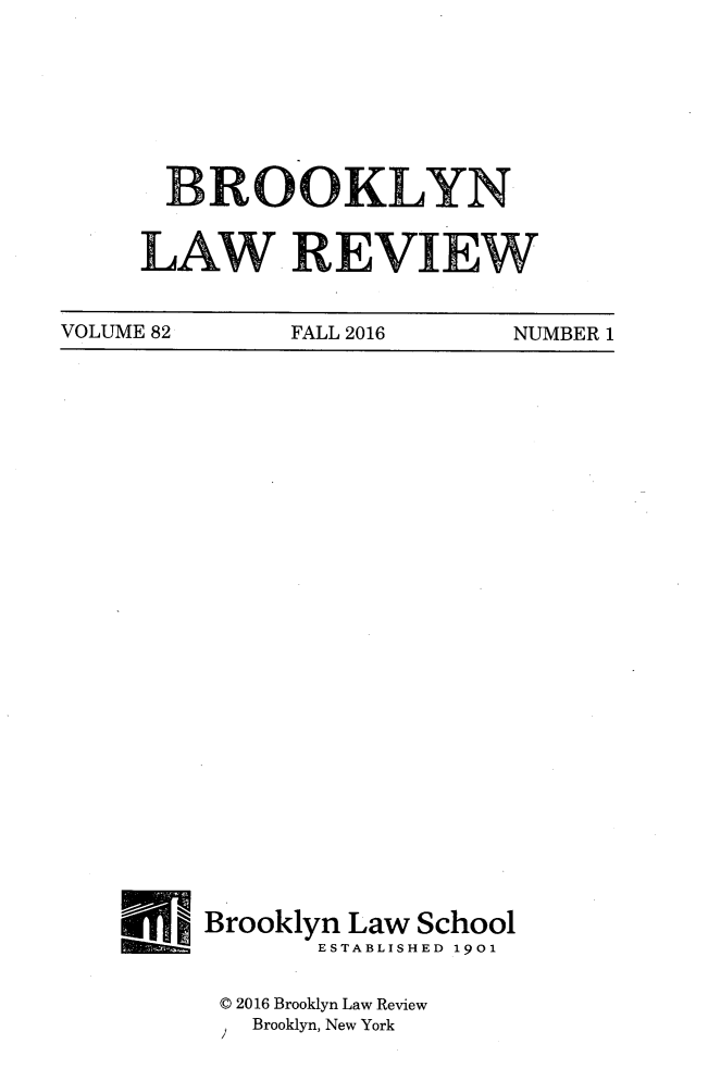 handle is hein.journals/brklr82 and id is 1 raw text is: 








  BROOKLYN


LAW REVIEW


VOLUME 82     FALL 2016     NUMBER 1


Brooklyn Law School
       ESTABLISHED 1901


 0 2016 Brooklyn Law Review
   Brooklyn, New York


