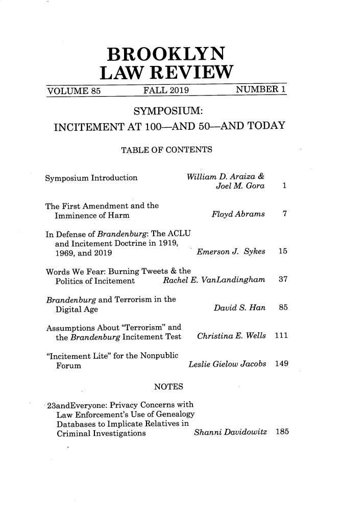 handle is hein.journals/brklr85 and id is 1 raw text is: 




             BROOKLYN

           LAW REVIEW
VOLUME 85           FALL 2019           NUMBER 1

                  SYMPOSIUM:

  INCITEMENT AT 100-AND 50-AND TODAY

                TABLE OF CONTENTS


Symposium Introduction       William D. Araiza &
                                    Joel M. Gora 1

The First Amendment and the
  Imminence of Harm                Floyd Abrams  7

In Defense of Brandenburg: The ACLU
  and Incitement Doctrine in 1919,
  1969, and 2019               Emerson J. Sykes  15

Words We Fear: Burning Tweets & the
  Politics of Incitement Rachel E. VanLandingham 37


Brandenburg and Terrorism in the
  Digital Age

Assumptions About 'Terrorism and
  the Brandenburg Incitement Test

Incitement Lite for the Nonpublic
   Forum                      L(

                       NOTES

23andEveryone: Privacy Concerns with
   Law Enforcement's Use of Genealogy
   Databases to Implicate Relatives in
   Criminal Investigations


    David S. Han


Christina E. Wells


eslie Gielow Jacobs


85


111


149


3hanni Davidowitz 185


