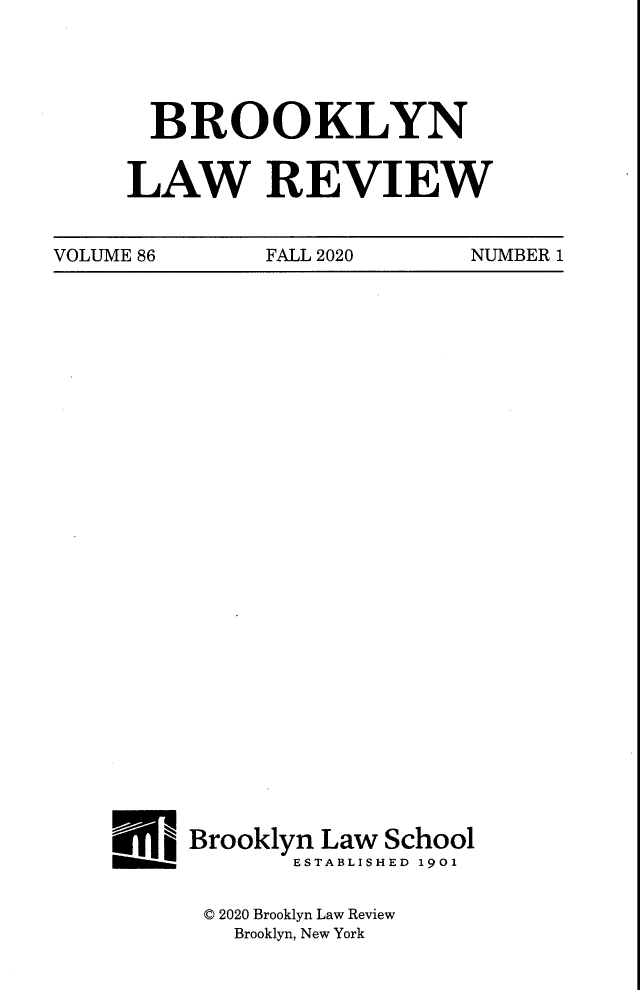 handle is hein.journals/brklr86 and id is 1 raw text is: BROOKLYN
LAW REVIEW

VOLUME 86          FALL 2020         NUMBER 1

_ Brooklyn Law School
ESTABLISHED 1901
© 2020 Brooklyn Law Review
Brooklyn, New York


