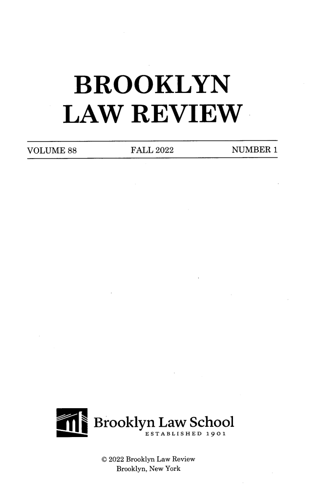 handle is hein.journals/brklr88 and id is 1 raw text is: 







  BROOKLYN


LAW REVIEW


VOLUME 88     FALL 2022     NUMBER 1


E   Brooklyn Law School
           ESTABLISHED 1901


     © 2022 Brooklyn Law Review
       Brooklyn, New York


