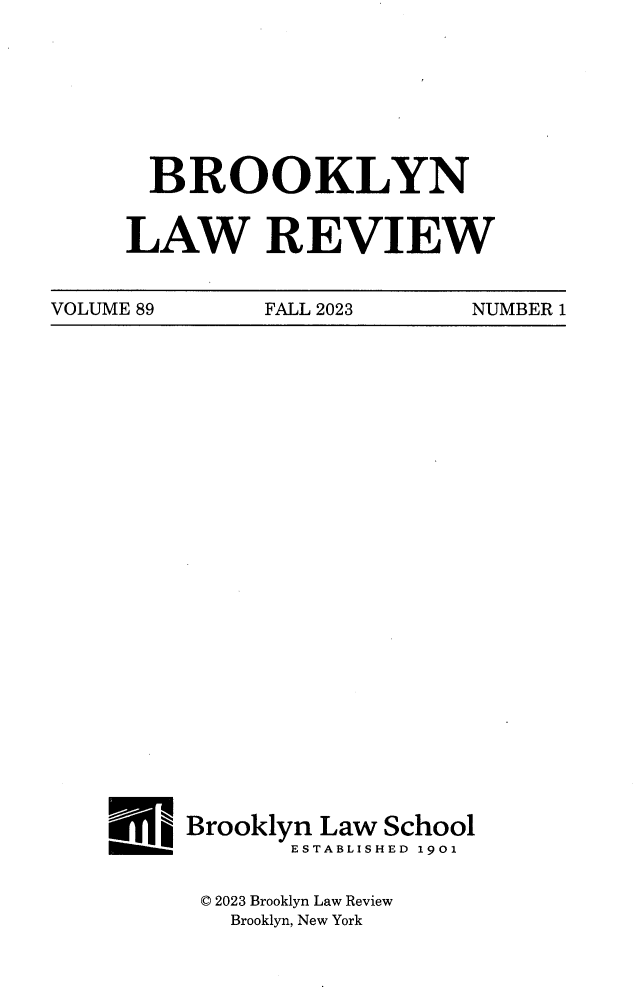 handle is hein.journals/brklr89 and id is 1 raw text is: 








  BROOKLYN


LAW REVIEW


VOLUME 89     FALL 2023     NUMBER 1


Brooklyn Law School
       ESTABLISHED 1901


 © 2023 Brooklyn Law Review
   Brooklyn, New York


