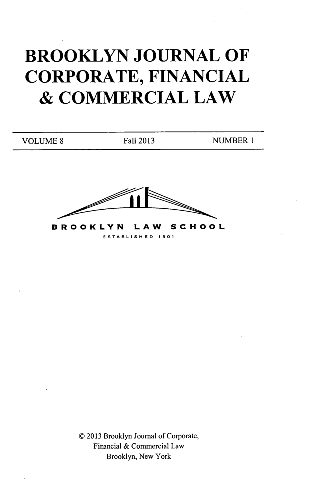 handle is hein.journals/broojcfc8 and id is 1 raw text is: BROOKLYN JOURNAL OF
CORPORATE, FINANCIAL
& COMMERCIAL LAW

VOLUME 8             Fall 2013          NUMBER 1

BROOKLYN LAW SCHOOL
ESTABLISHED 1901
0 2013 Brooklyn Journal of Corporate,
Financial & Commercial Law
Brooklyn, New York


