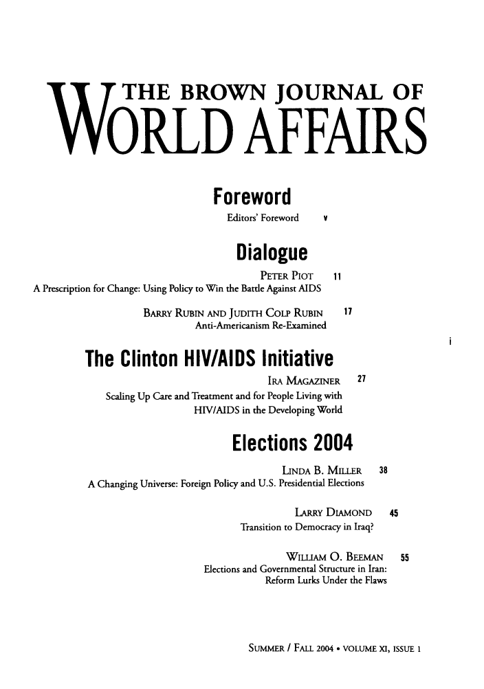 handle is hein.journals/brownjwa11 and id is 1 raw text is: W THE BROWN JOURNAL 0F
W6RLD AFFAIRS
Foreword
Editors' Foreword  v
Dialogue
PETER PlOT    11
A Prescription for Change: Using Policy to Win the Battle Against AIDS
BARRY RUBIN AND JUDITH CoLP RUBIN     17
Anti-Americanism Re-Examined
The Clinton HIV/AIDS Initiative
IRA MAGAZINER    27
Scaling Up Care and Treatment and for People Living with
HIV/AIDS in the Developing World
Elections 2004
LINDA B. MILLER   38
A Changing Universe: Foreign Policy and U.S. Presidential Elections
LARRY DIAMOND     45
Transition to Democracy in Iraq?
WIUAM 0. BEEMAN 55
Elections and Governmental Structure in Iran:
Reform Lurks Under the Flaws

SUMMER / FALL 2004 - VOLUME XI, ISSUE 1


