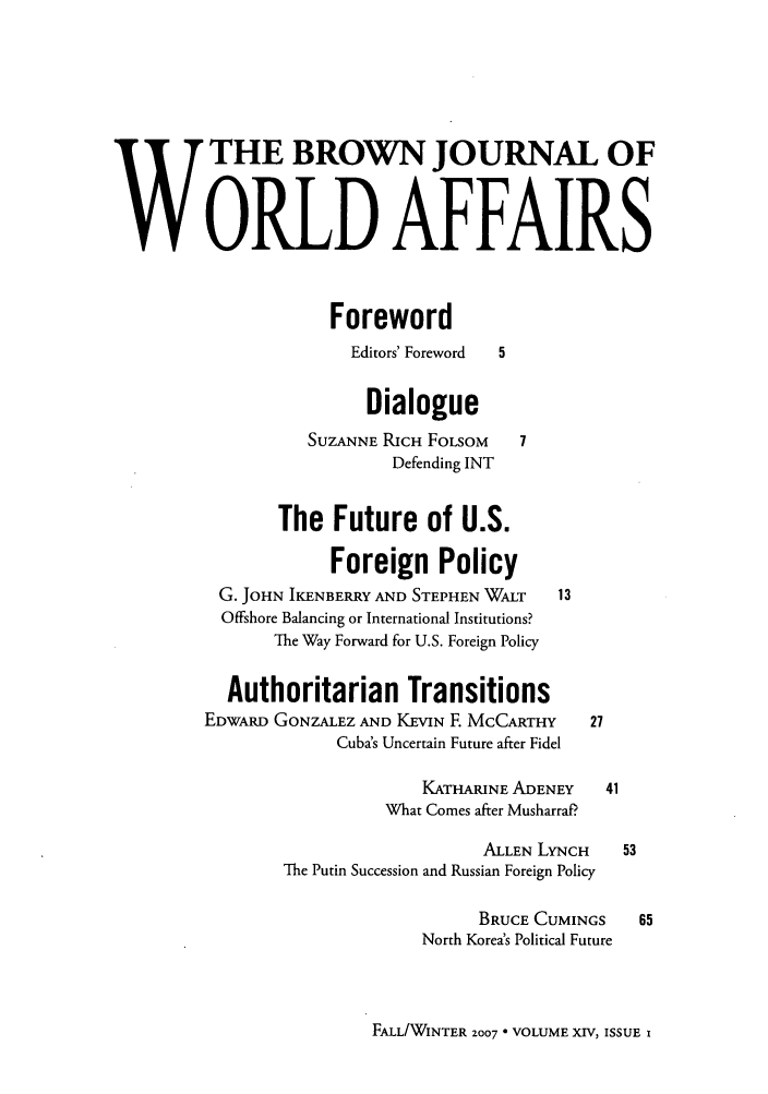 handle is hein.journals/brownjwa14 and id is 1 raw text is: W THE BROWN JOURNAL OF
WORLD AFFAIRS
Foreword
Editors' Foreword  5
Dialogue
SUZANNE RICH FOLSOM    7
Defending INT
The Future of U.S.
Foreign Policy
G. JOHN IKENBERRY AND STEPHEN WALT  13
Offshore Balancing or International Institutions?
The Way Forward for U.S. Foreign Policy
Authoritarian Transitions
EDWARD GONZALEZ AND KEVIN E MCCARTHY     27
Cuba's Uncertain Future after Fidel
KATHARINE ADENEY    41
What Comes after MusharraP
ALLEN LYNCH    53
The Putin Succession and Russian Foreign Policy
BRUCE CUMINGS    65
North Korea's Political Future

FALL/WINTER Z007 * VOLUME XIV, ISSUE x


