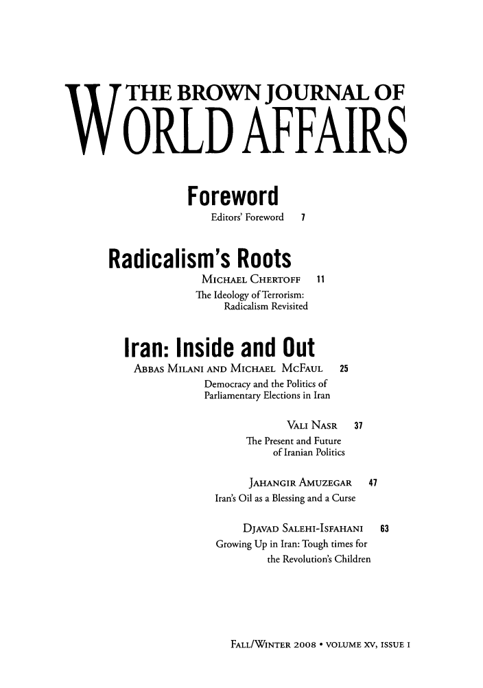 handle is hein.journals/brownjwa15 and id is 1 raw text is: W             HE BROWN JOURNAL OF
W6RLD AFFAIRS
Foreword
Editors' Foreword  7
Radicalism's Roots
MICHAEL CHERTOFF     11
The Ideology of Terrorism:
Radicalism Revisited
Iran: Inside and Out
ABBAS MILANI AND MICHAEL MCFAUL       25
Democracy and the Politics of
Parliamentary Elections in Iran
VALI NASR    37
The Present and Future
of Iranian Politics
JAHANGIR AMUZEGAR     47
Iran's Oil as a Blessing and a Curse
DJAVAD SALEHI-ISFAHANI   63
Growing Up in Iran: Tough times for
the Revolution's Children

FALL/WINTER 2008 - VOLUME XV, ISSUE I


