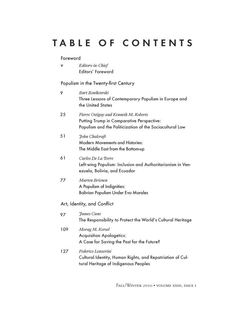 handle is hein.journals/brownjwa23 and id is 1 raw text is: 






TABLE OF CONTENTS

    Foreword
    v       Editors-in-Chief
            Editors' Foreword

    Populism in the Twenty-first Century

    9       Bart Bonikowski
            Three Lessons of Contemporary Populism in Europe and
            the United States

    25      Pierre Ostigay and Kenneth M. Roberts
            Putting Trump in Comparative Perspective:
            Populism and the Politicization of the Sociocultural Low
    5 1     7ohn Chalcraft
            Modern Movements and Histories:
            The Middle East from the Bottom-up
    61      Carlos De La 7orre
            Left-wing Populism: Inclusion and Authoritarianism in Ven-
            ezuela, Bolivia, and Ecuador
    77      Marten Brienen
            A Populism of Indignities:
            Bolivian Populism Under Evo Morales

    Art, Identity, and Conflict

    97      James Cuno
            The Responsibility to Protect the World's Cultural Heritage

    109     MoragM. Kersel
            Acquisition Apologetics:
            A Case for Saving the Past for the Future?

    127     Federico Lenzerini
            Cultural Identity, Human Rights, and Repatriation of Cul-
            tural Heritage of Indigenous Peoples


FAmL/WINTER 2016 - VOLUME XXIII, ISSUE I


