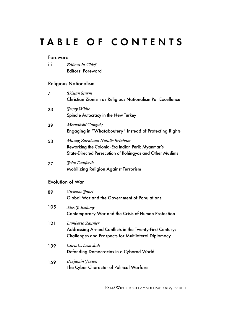 handle is hein.journals/brownjwa24 and id is 1 raw text is: 






TABLE OF CONTENTS

    Foreword
    iii     Editors-in- Chief
            Editors' Foreword

    Religious Nationalism

    7       Tristan Sturm
            Christian Zionism as Religious Nationalism Par Excellence

   23       Jenny White
            Spindle Autocracy in the New Turkey

   39       Meenakshi Ganguly
            Engaging in Whataboutery Instead of Protecting Rights

   53       Maung Zarni and Natalie Brinham
            Reworking the Colonial-Era Indian Peril: Myanmar's
            State-Directed Persecution of Rohingyas and Other Muslims

    77      John Danforth
            Mobilizing Religion Against Terrorism

    Evolution of War

    89      Vivienne Jabri
            Global War and the Government of Populations
    105     Alex J. Bellamy
            Contemporary War and the Crisis of Human Protection

    1 21 Lamberto   Zannier
            Addressing Armed Conflicts in the Twenty-First Century:
            Challenges and Prospects for Multilateral Diplomacy

    139     Chris C. Demchak
            Defending Democracies in a Cybered World

    159     Benjamin Jensen
            The Cyber Character of Political Warfare


FALL/WINTER 2017 * VOLUME XXIV, ISSUE I


