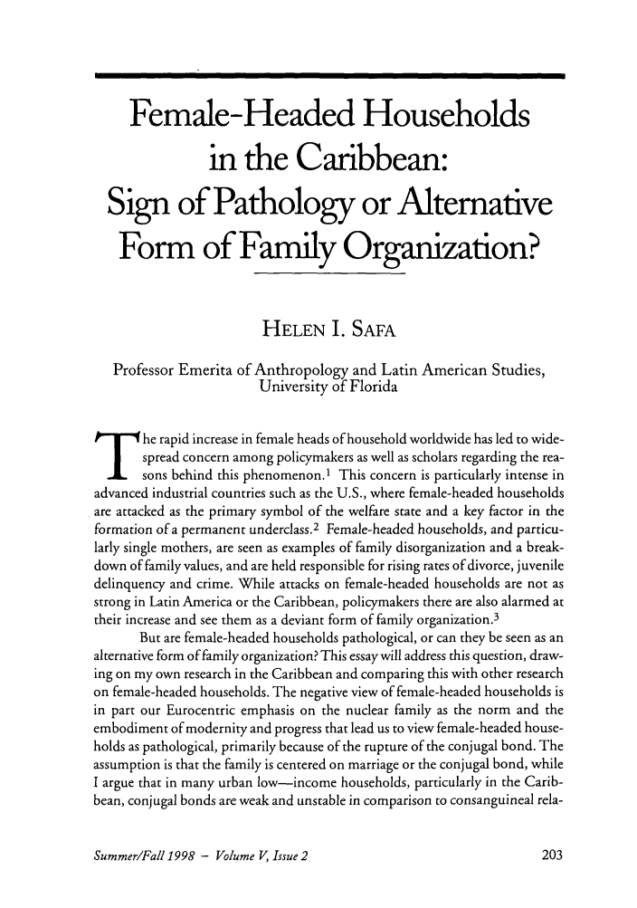 handle is hein.journals/brownjwa5 and id is 579 raw text is: Female-Headed Households
in the Caribbean:
Sign of Pathology or Alternative
Form of Family Organization?
HELEN I. SAFA
Professor Emerita of Anthropology and Latin American Studies,
University of Florida
The rapid increase in female heads of household worldwide has led to wide-
spread concern among policymakers as well as scholars regarding the rea-
sons behind this phenomenon.1 This concern is particularly intense in
advanced industrial countries such as the U.S., where female-headed households
are attacked as the primary symbol of the welfare state and a key factor in the
formation of a permanent underclass.2 Female-headed households, and particu-
larly single mothers, are seen as examples of family disorganization and a break-
down of family values, and are held responsible for rising rates of divorce, juvenile
delinquency and crime. While attacks on female-headed households are not as
strong in Latin America or the Caribbean, policymakers there are also alarmed at
their increase and see them as a deviant form of family organization.3
But are female-headed households pathological, or can they be seen as an
alternative form of family organization? This essay will address this question, draw-
ing on my own research in the Caribbean and comparing this with other research
on female-headed households. The negative view of female-headed households is
in part our Eurocentric emphasis on the nuclear family as the norm and the
embodiment of modernity and progress that lead us to view female-headed house-
holds as pathological, primarily because of the rupture of the conjugal bond. The
assumption is that the family is centered on marriage or the conjugal bond, while
I argue that in many urban low-income households, particularly in the Carib-
bean, conjugal bonds are weak and unstable in comparison to consanguineal rela-

Summer/Fall 1998 - Volume V, Issue 2


