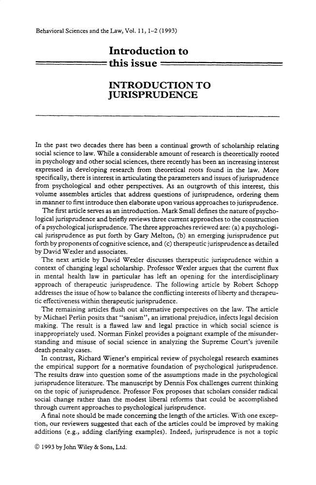 handle is hein.journals/bsclw11 and id is 1 raw text is: 


Behavioral Sciences and the Law, Vol. 11, 1-2 (1993)


                        Introduction to
                        this issue


                        INTRODUCTION TO
                        JURISPRUDENCE





In the past two decades there has been a continual growth of scholarship relating
social science to law. While a considerable amount of research is theoretically rooted
in psychology and other social sciences, there recently has been an increasing interest
expressed in developing research from theoretical roots found in the law. More
specifically, there is interest in articulating the parameters and issues of jurisprudence
from psychological and other perspectives. As an outgrowth of this interest, this
volume assembles articles that address questions of jurisprudence, ordering them
in manner to first introduce then elaborate upon various approaches to jurisprudence.
  The first article serves as an introduction. Mark Small defines the nature ofpsycho-
logical jurisprudence and briefly reviews three current approaches to the construction
of a psychological jurisprudence. The three approaches reviewed are: (a) a psychologi-
cal jurisprudence as put forth by Gary Melton, (b) an emerging jurisprudence put
forth by proponents of cognitive science, and (c) therapeutic jurisprudence as detailed
by David Wexler and associates.
  The next article by David Wexler discusses therapeutic jurisprudence within a
context of changing legal scholarship. Professor Wexler argues that the current flux
in mental health law in particular has left an opening for the interdisciplinary
approach of therapeutic jurisprudence. The following article by Robert Schopp
addresses the issue of how to balance the conflicting interests of liberty and therapeu-
tic effectiveness within therapeutic jurisprudence.
  The remaining articles flush out alternative perspectives on the law. The article
by Michael Perlin posits that sanism, an irrational prejudice, infects legal decision
making. The result is a flawed law and legal practice in which social science is
inappropriately used. Norman Finkel provides a poignant example of the misunder-
standing and misuse of social science in analyzing the Supreme Court's juvenile
death penalty cases.
  In contrast, Richard Wiener's empirical review of psycholegal research examines
the empirical support for a normative foundation of psychological jurisprudence.
The results draw into question some of the assumptions made in the psychological
jurisprudence literature. The manuscript by Dennis Fox challenges current thinking
on the topic of jurisprudence. Professor Fox proposes that scholars consider radical
social change rather than the modest liberal reforms that could be accomplished
through current approaches to psychological jurisprudence.
  A final note should be made concerning the length of the articles. With one excep-
tion, our reviewers suggested that each of the articles could be improved by making
additions (e.g., adding clarifying examples). Indeed, jurisprudence is not a topic


© 1993 by John Wiley & Sons, Ltd.


