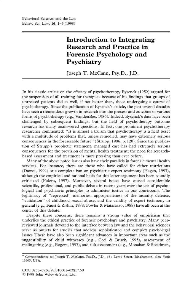 handle is hein.journals/bsclw16 and id is 1 raw text is: 


Behavioral Sciences and the Law
Behav. Sci. Law, 16, 1-3 (1998)



                       Introduction to Integrating

                       Research and Practice in
                       Forensic Psychology and
                       Psychiatry

                       Joseph T. McCann, Psy.D., J.D.



In his classic article on the efficacy of psychotherapy, Eysenck (1952) argued for
the suspension of all training for therapists because of his findings that groups of
untreated patients did as well, if not better than, those undergoing a course of
psychotherapy. Since the publication of Eysenck's article, the past several decades
have seen a tremendous growth in research into the process and outcome of various
forms of psychotherapy (e.g., VandenBos, 1986). Indeed, Eysenck's data have been
challenged by subsequent findings, but the field of psychotherapy outcome
research has many unanswered questions. In fact, one prominent psychotherapy
researcher commented: It is almost a truism that psychotherapy is a field beset
with a multitude of problems that, unless remedied, may have extremely serious
consequences in the foreseeable future (Strupp, 1986, p. 120). Since the publica-
tion of Strupp's prophetic statement, managed care has had extremely serious
consequences for the provision of mental health treatment; the need for research-
based assessment and treatment is more pressing than ever before.
  Many of the above noted issues also have their parallels in forensic mental health
services. For instance, there are those who have called for either restrictions
(Dawes, 1994) or a complete ban on psychiatric expert testimony (Hagen, 1997),
although the empirical and rational basis for this latter argument has been soundly
criticized (Fulero, 1997). Moreover, several issues have caused considerable
scientific, professional, and public debate in recent years over the use of psycho-
logical and psychiatric principles to administer justice in our courtrooms. The
legitimacy of repressed memories, appropriateness of the insanity defense,
validation of childhood sexual abuse, and the validity of expert testimony in
general (e.g., Faust & Ziskin, 1988; Fowler & Matarazzo, 1988) have all been at the
center of this debate.
  Despite these concerns, there remains a strong value of empiricism that
underlies the ethical practice of forensic psychology and psychiatry. Many peer-
reviewed journals devoted to the interface between law and the behavioral sciences
serve as outlets for studies that address sophisticated and complex psycholegal
issues There have also been significant advances in important areas such as the
suggestibility of child witnesses (e.g., Ceci & Bruck, 1995), assessment of
malingering (e.g., Rogers, 1997), and risk assessment (e.g., Monahan & Steadman,

* Correspondence to: Joseph T. McCann, Psy.D., J.D., 151 Leroy Street, Binghamton, New York
13905, USA.


CCC 0735-3936/98/010001-03$17.50
( 1998 John Wiley & Sons, Ltd.


