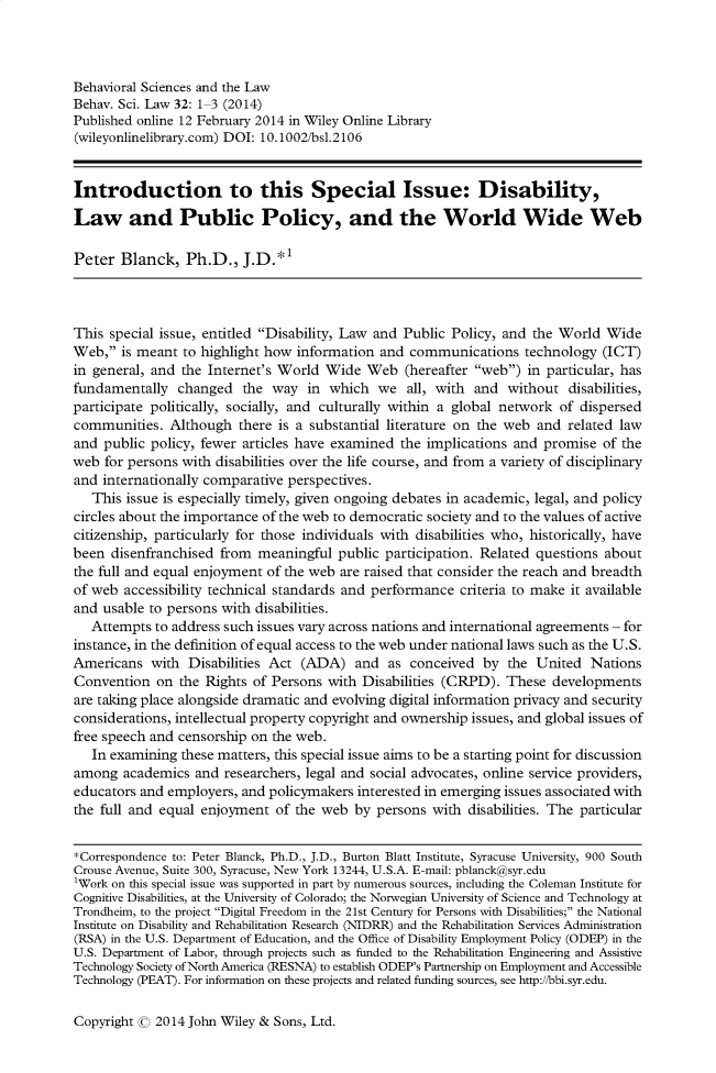 handle is hein.journals/bsclw32 and id is 1 raw text is: 



Behavioral Sciences and the Law
Behav. Sci. Law 32: 1 3 (2014)
Published online 12 February 2014 in Wiley Online Library
(wileyonlinelibrary.com) DOI: 10.1002/bsl.2106


Introduction to this Special Issue: Disability,

Law and Public Policy, and the World Wide Web

Peter Blanck, Ph.D., J.D.*l



This special issue, entitled Disability, Law and Public Policy, and the World Wide
Web, is meant to highlight how information and communications technology (ICT)
in general, and the Internet's World Wide Web (hereafter web) in particular, has
fundamentally changed the way in which we all, with and without disabilities,
participate politically, socially, and culturally within a global network of dispersed
communities. Although there is a substantial literature on the web and related law
and public policy, fewer articles have examined the implications and promise of the
web for persons with disabilities over the life course, and from a variety of disciplinary
and internationally comparative perspectives.
   This issue is especially timely, given ongoing debates in academic, legal, and policy
circles about the importance of the web to democratic society and to the values of active
citizenship, particularly for those individuals with disabilities who, historically, have
been disenfranchised from meaningful public participation. Related questions about
the full and equal enjoyment of the web are raised that consider the reach and breadth
of web accessibility technical standards and performance criteria to make it available
and usable to persons with disabilities.
   Attempts to address such issues vary across nations and international agreements - for
instance, in the definition of equal access to the web under national laws such as the U.S.
Americans with Disabilities Act (ADA) and as conceived by the United Nations
Convention on the Rights of Persons with Disabilities (CRPD). These developments
are taking place alongside dramatic and evolving digital information privacy and security
considerations, intellectual property copyright and ownership issues, and global issues of
free speech and censorship on the web.
   In examining these matters, this special issue aims to be a starting point for discussion
among academics and researchers, legal and social advocates, online service providers,
educators and employers, and policymakers interested in emerging issues associated with
the full and equal enjoyment of the web by persons with disabilities. The particular

*Correspondence to: Peter Blanck, Ph.D., J.D., Burton Blatt Institute, Syracuse University, 900 South
Crouse Avenue, Suite 300, Syracuse, New York 13244, U.S.A. E-mail: pblanckhsyr.edu
'Work on this special issue was supported in part by numerous sources, including the Coleman Institute for
Cognitive Disabilities, at the University of Colorado; the Norwegian University of Science and Technology at
Trondheim, to the project Digital Freedom in the 21st Century for Persons with Disabilities; the National
Institute on Disability and Rehabilitation Research (NIDRR) and the Rehabilitation Services Administration
(RSA) in the U.S. Department of Education, and the Office of Disability Employment Policy (ODEP) in the
U.S. Department of Labor, through projects such as funded to the Rehabilitation Engineering and Assistive
Technology Society of North America (RESNA) to establish ODEP's Partnership on Employment and Accessible
Technology (PEAT). For information on these projects and related funding sources, see http://bbi.syr.edu.


Copyright c 2014 John Wiley & Sons, Ltd.


