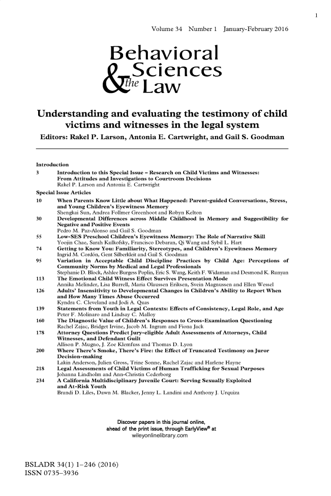 handle is hein.journals/bsclw34 and id is 1 raw text is: 



                                          Volume 34   Number 1   January-February 2016




                            Behavioral


                                   Sciences
                          &e Law




    Understanding and evaluating the testimony of child

             victims and witnesses in the legal system

     Editors: Rakel P. Larson, Antonia E. Cartwright, and Gail S. Goodman




     Introduction
     3     Introduction to this Special Issue - Research on Child Victims and Witnesses:
           From Attitudes and Investigations to Courtroom Decisions
           Rakel P. Larson and Antonia E. Cartwright
    Special Issue Articles
    10     When Parents Know Little about What Happened: Parent-guided Conversations, Stress,
           and Young Children's Eyewitness Memory
           Shengkai Sun, Andrea Follmer Greenhoot and Robyn Kelton
    30     Developmental Differences across Middle Childhood in Memory and Suggestibility for
           Negative and Positive Events
           Pedro M. Paz-Alonso and Gail S. Goodman
    55     Low-SES Preschool Children's Eyewitness Memory: The Role of Narrative Skill
           Yoojin Chae, Sarah Kulkofsky, Francisco Debaran, Qi Wang and Sybil L. Hart
    74     Getting to Know You: Familiarity, Stereotypes, and Children's Eyewitness Memory
           Ingrid M. Cord6n, Gent Silberkleit and Gail S. Goodman
    95     Variation in Acceptable Child Discipline Practices by Child Age: Perceptions of
           Community Norms by Medical and Legal Professionals
           Stephanie D. Block, Ashlee Burgess Poplin, Eric S. Wang, Keith F. Widaman and Desmond K. Runyan
    113    The Emotional Child Witness Effect Survives Presentation Mode
           Annika Melinder, Lisa Burrell, Maria Olaussen Eriksen, Svein Magnussen and Ellen Wessel
    126    Adults' Insensitivity to Developmental Changes in Children's Ability to Report When
           and How Many Times Abuse Occurred
           Kyndra C. Cleveland and Jodi A. Quas
    139    Statements from Youth in Legal Contexts: Effects of Consistency, Legal Role, and Age
           Peter F. Molinaro and Lindsay C. Malloy
    160    The Diagnostic Value of Children's Responses to Cross-Examination Questioning
           Rachel Zajac, Bridget Irvine, Jacob M. Ingram and Fiona Jack
    178    Attorney Questions Predict Jury-eligible Adult Assessments of Attorneys, Child
           Witnesses, and Defendant Guilt
           Allison P. Mugno, J. Zoe Klemfuss and Thomas D. Lyon
    200    Where There's Smoke, There's Fire: the Effect of Truncated Testimony on Juror
           Decision-making
           Lakin Anderson, Julien Gross, Trine Sonne, Rachel Zajac and Harlene Hayne
    218    Legal Assessments of Child Victims of Human Trafficking for Sexual Purposes
           Johanna Lindholm and Ann-Christin Cederborg
    234    A California Multidisciplinary Juvenile Court: Serving Sexually Exploited
           and At-Risk Youth
           Brandi D. Liles, Dawn M. Blacker, Jenny L. Landini and Anthony J. Urquiza




                              Discover papers in this journal online,
                           ahead of the print issue, through EarlyViewe at
                                   wileyonlinelibrary.com




BSLADR 34(1) 1-246 (2016)
ISSN 0735-3936


