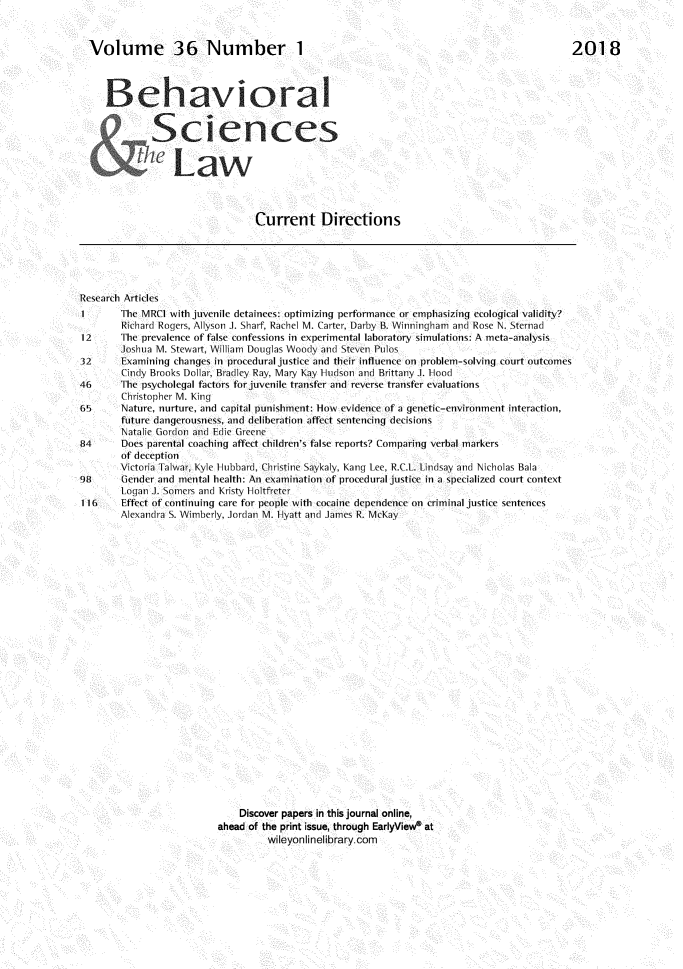 handle is hein.journals/bsclw36 and id is 1 raw text is: 



Volume 36 Number 1




   Behavioral










                                Current Directions


Research Articles
1       The MRC1 with juvenile detainees: optimizing performance or emphasizing ecological validity?
        Richard Rogers, Allyson J. Sharf, Rachel M. Carter, Darby B. Winningham and Rose N. Sternad
12      The prevalence of false confessions in experimental laboratory simulations: A meta-analysis
        Joshua M. Stewart, William Douglas Woody and Steven Pus
32      Examining changes in procedural justice and their influence on problem-solving court outcomes
        Cindy Brooks Dollar, Bradley Ray, Mary Kay 1-udson and Brittany J. I-Hood
46      The psycholegal factors for juvenile transfer and reverse transfer evaluations
        Christopher M. King
6       Nature, nurture, and capital punishment: How evidence of a genetic-environment interaction,
        future dangerousness, and deliberation affect sentencing decisions
        Natalie Gordon and Edie Greene
84      Does parental coaching affect children's false reports? Comparing verbal markers
        of deception
        Victoria Talwar, Kyle Hubbard, Christine Saykaly, Kang Lee. R.C.L. Lindsay and Niicholas Bala
98      Gender and mental health: An examination of procedural justice in a specialized court context
        Logan J. Somers and Kristy Holtfreter
116     Effect of continuing care for people with cocaine dependence on criminal justice sentences
        Alexandra S. Wimberly, Jordan M. Hyatt and James R. McKay



























                               Discover papers in this journal online,
                           ahead of the print issue, through EarlyViewe at
                                    wileyonlinelibrary.com


2018



