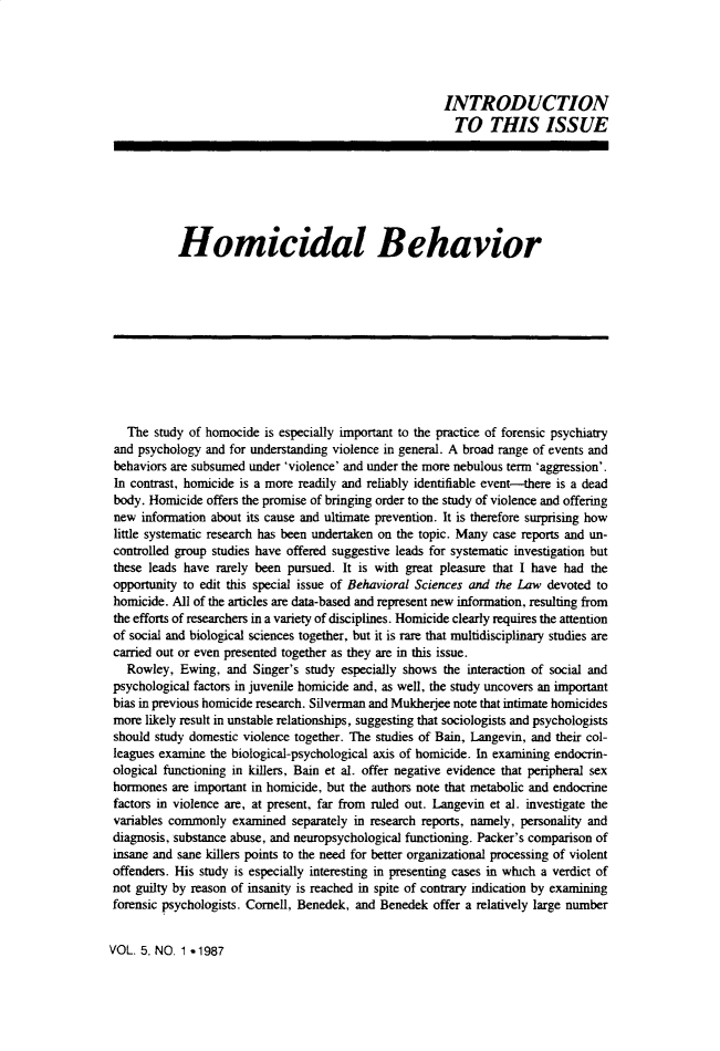 handle is hein.journals/bsclw5 and id is 1 raw text is: 





                                                       INTRODUCTION
                                                         TO THIS ISSUE







           Homicidal Behavior











  The study of homocide is especially important to the practice of forensic psychiatry
and psychology and for understanding violence in general. A broad range of events and
behaviors are subsumed under 'violence' and under the more nebulous term 'aggression'.
In contrast, homicide is a more readily and reliably identifiable event--there is a dead
body. Homicide offers the promise of bringing order to the study of violence and offering
new information about its cause and ultimate prevention. It is therefore surprising how
little systematic research has been undertaken on the topic. Many case reports and un-
controlled group studies have offered suggestive leads for systematic investigation but
these leads have rarely been pursued. It is with great pleasure that I have had the
opportunity to edit this special issue of Behavioral Sciences and the Law devoted to
homicide. All of the articles are data-based and represent new information, resulting from
the efforts of researchers in a variety of disciplines. Homicide clearly requires the attention
of social and biological sciences together, but it is rare that multidisciplinary studies are
carried out or even presented together as they are in this issue.
  Rowley, Ewing, and Singer's study especially shows the interaction of social and
psychological factors in juvenile homicide and, as well, the study uncovers an important
bias in previous homicide research. Silverman and Mukherjee note that intimate homicides
more likely result in unstable relationships, suggesting that sociologists and psychologists
should study domestic violence together. The studies of Bain, Langevin, and their col-
leagues examine the biological-psychological axis of homicide. In examining endocrin-
ological functioning in killers, Bain et al. offer negative evidence that peripheral sex
hormones are important in homicide, but the authors note that metabolic and endocrine
factors in violence are, at present, far from ruled out. Langevin et al. investigate the
variables commonly examined separately in research reports, namely, personality and
diagnosis, substance abuse, and neuropsychological functioning. Packer's comparison of
insane and sane killers points to the need for better organizational processing of violent
offenders. His study is especially interesting in presenting cases in which a verdict of
not guilty by reason of insanity is reached in spite of contrary indication by examining
forensic psychologists. Cornell, Benedek, and Benedek offer a relatively large number


VOL. 5, NO. 1 -,1987


