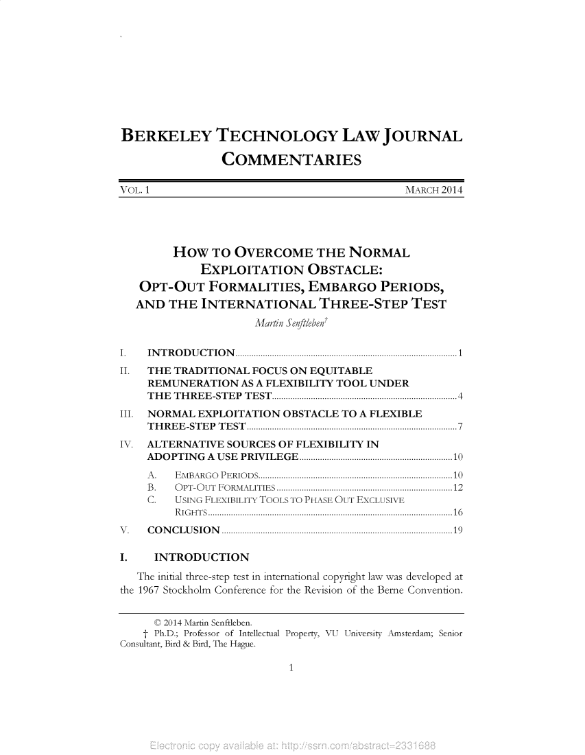 handle is hein.journals/btljc2014 and id is 1 raw text is: BERKELEY TECHNOLOGY LAW JOURNAL
COMMENTARIES
VOL. 1                                                          MARCH 2014
HOW TO OVERCOME THE NORMAL
EXPLOITATION OBSTACLE:
OPT-OUT FORMALITIES, EMBARGO PERIODS,
AND THE INTERNATIONAL THREE-STEP TEST
Martin Senftlebent
I.    IN T R O D U C T IO N .................................................................................................1
II.   THE TRADITIONAL FOCUS ON EQUITABLE
REMUNERATION AS A FLEXIBILITY TOOL UNDER
THE THREE-STEP TEST .................................................................................4
III. NORMAL EXPLOITATION OBSTACLE TO A FLEXIBLE
T H R E E -ST E P  T E ST  ............................................................................................7
IV.   ALTERNATIVE SOURCES OF FLEXIBILITY IN
ADOPTING A USE PRIVILEGE...................................................................10
A .   E M BA RG O  P E RIO D S.....................................................................................10
B .   O PT-O UT  FO RM ALITIES  .............................................................................12
C.    USING FLEXIBILITY TOOLS TO PHASE OUT EXCLUSIVE
RIGHTS...........................................................................................................16
V .   C O N C L U S IO N .....................................................................................................19
I.      INTRODUCTION
The initial three-step test in international copyright law was developed at
the 1967 Stockholm Conference for the Revision of the Berne Convention.
C 2014 Martin Senftleben.
t Ph.D.; Professor of Intellectual Property, VU University Amsterdam; Senior
Consultant, Bird & Bird, The Hague.

1


